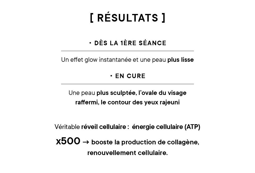 Résultats : •  Dès la 1ère séance : un effet glow instantanée et une peau plus lisse  • En cure : une peau plus sculptée, l’ovale du visage raffermi, le contour des yeux rajeuni Véritable réveil cellulaire : énergie cellulaire (ATP) x500 ->  booste la production de collagène, renouvellement cellulaire.. 
