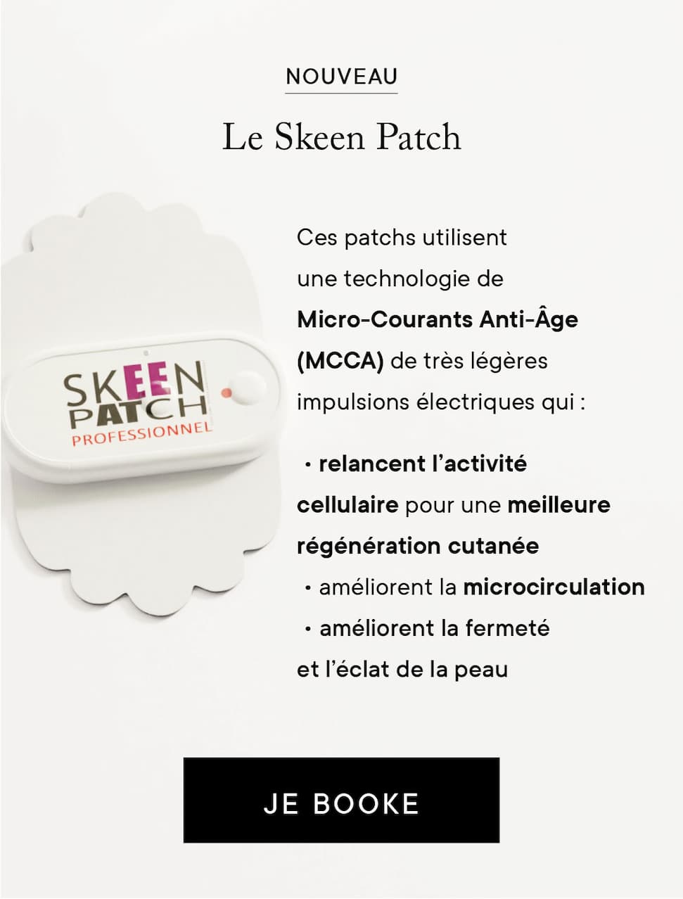 Nouveau : le skeen patch - Ces patchs utilisent une technologie de Micro-Courants Anti-Âge (MCCA) de très légères impulsions électriques qui : • relancent l’activité cellulaire pour une meilleure régénération cutanée. • Améliorent la microcirculation. • améliorent la fermeté et l’éclat de la peau