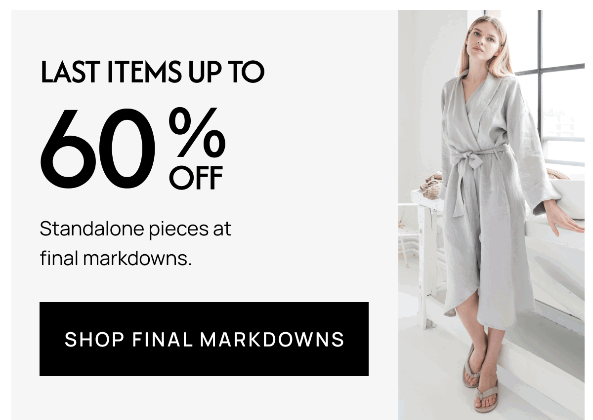 LAST ITEMS UP TO 60% Standalone pieces at final markdowns. SHOP FINAL MARKDOWNS