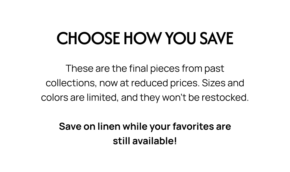 CHOOSE HOW YOU SAVE These are the final pieces from past collections, now at reduced prices. Sizes and colors are limited, and they won't be restocked. Save on linen while your favorites are still available!