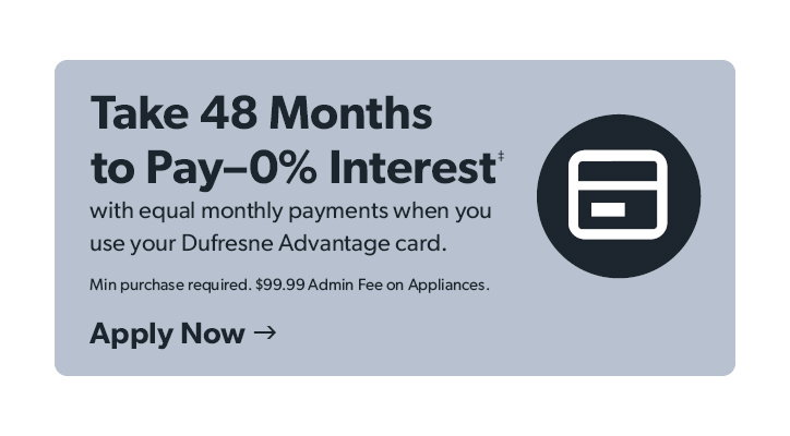 Take 48 Months to Pay 0 percent Interest with equal monthly payments when you use your Dufresne Advantage card. Minimum purchase required. 99 dollars and 99 cent Admin Fee on Appliances. Click to apply now. 