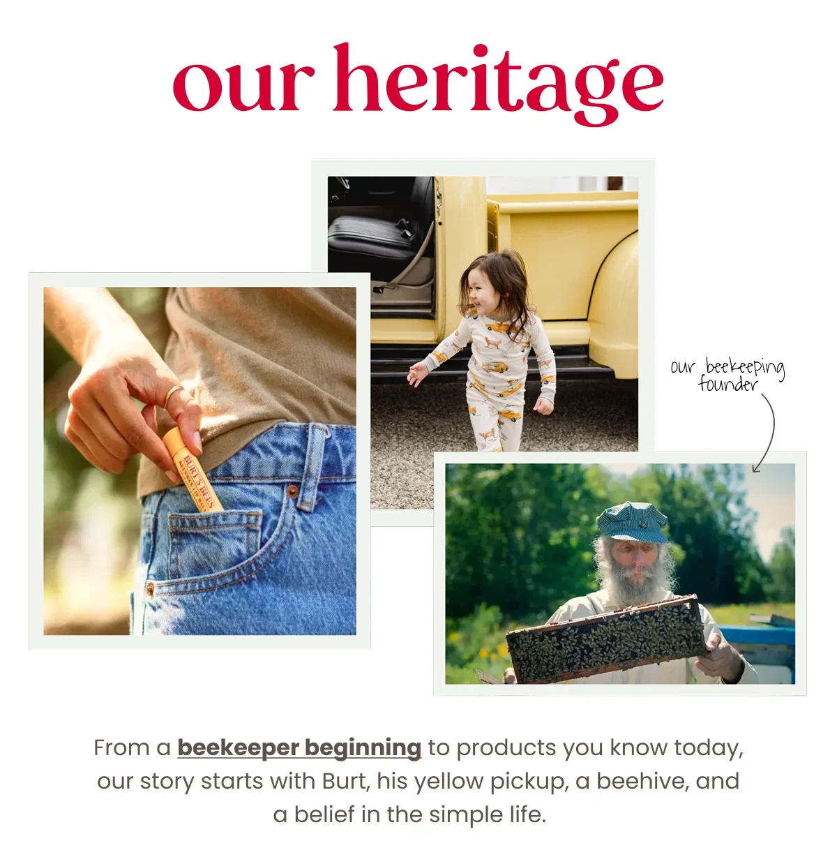 Our Heritage. Our Beekeeper Founder. From a beekeeper beginning to products you know today, our story starts with Burt, his yellow pickup, a beehive, and a belief in the simple life.