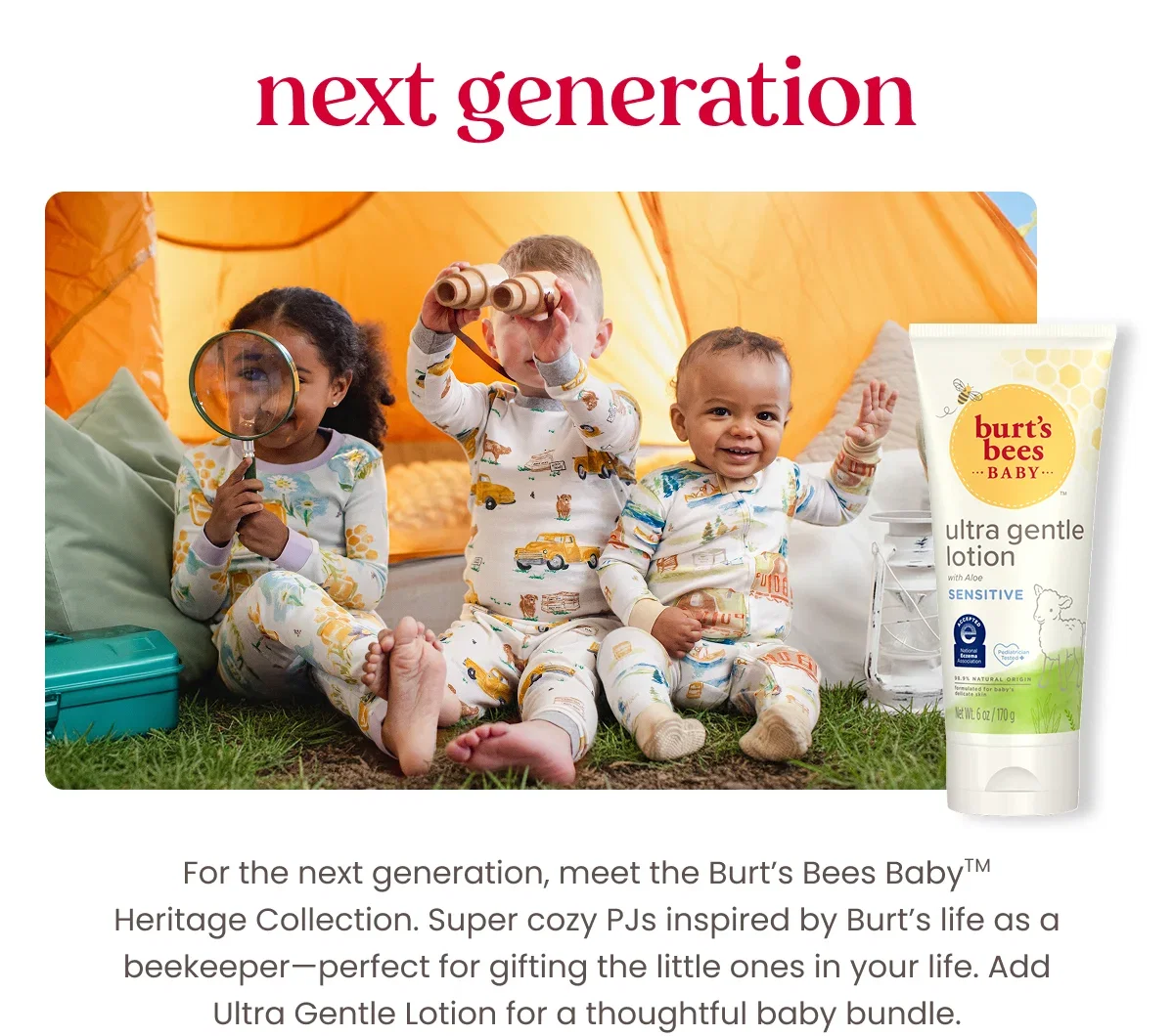 Next Generation. For the next generation, meet the Burt’s Bees BabyTM Heritage Collection. Super cozy PJs inspired by Burt’s life as a beekeeper—perfect for gifting the little ones in your life. Add Ultra Gentle Lotion for a thoughtful baby bundle. Button: Shop Heritage Collection. Button: Shop Ultra Gentle Lotion