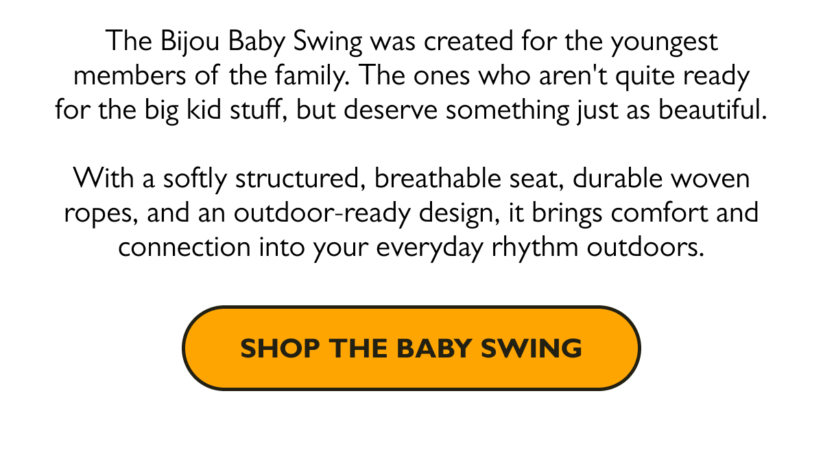 The Bijou Baby Swing was created for the youngest members of the family. The ones who aren't quite ready for the big kid stuff, but deserve something just as beautiful.  With a softly structured, breathable seat, durable woven ropes, and an outdoor-ready design, it brings comfort and connection into your everyday rhythm outdoors.  [Shop the Baby Swing]