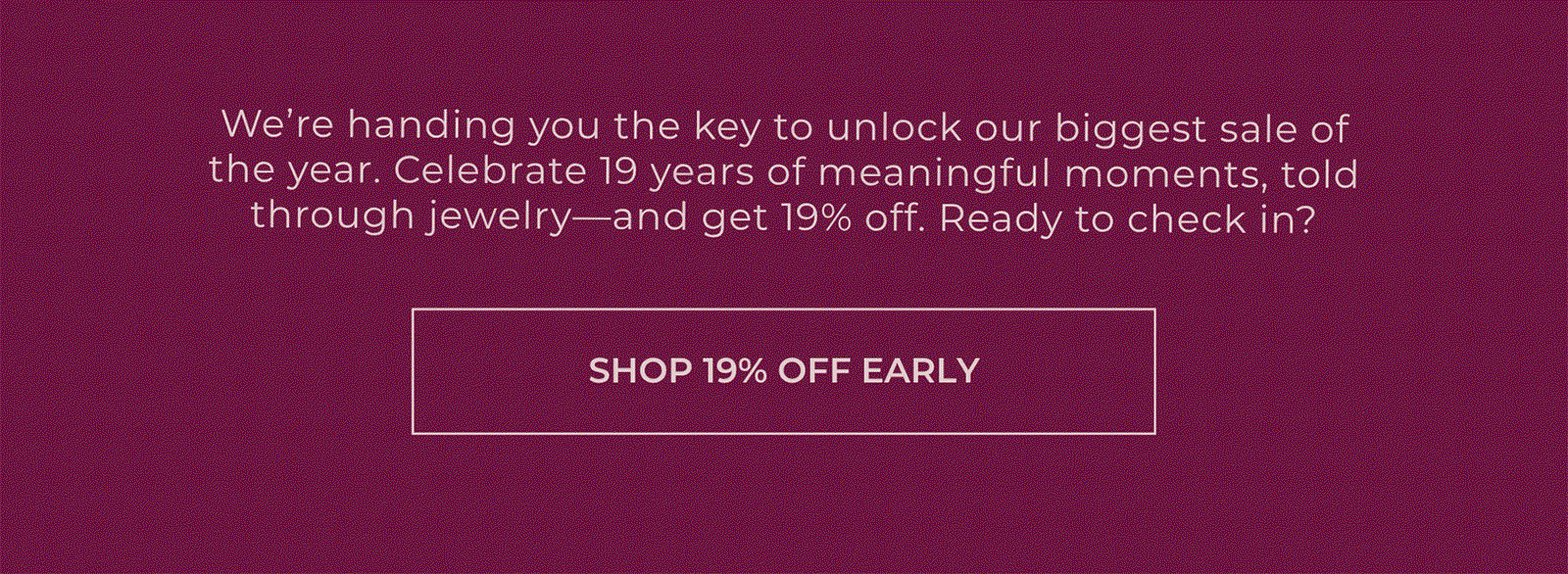 We’re handing you the key to unlock our biggest sale of the year. Celebrate 19 years of meaningful moments, told through jewelry—and get 19% off. Ready to check in? | SHOP 19% OFF EARLY