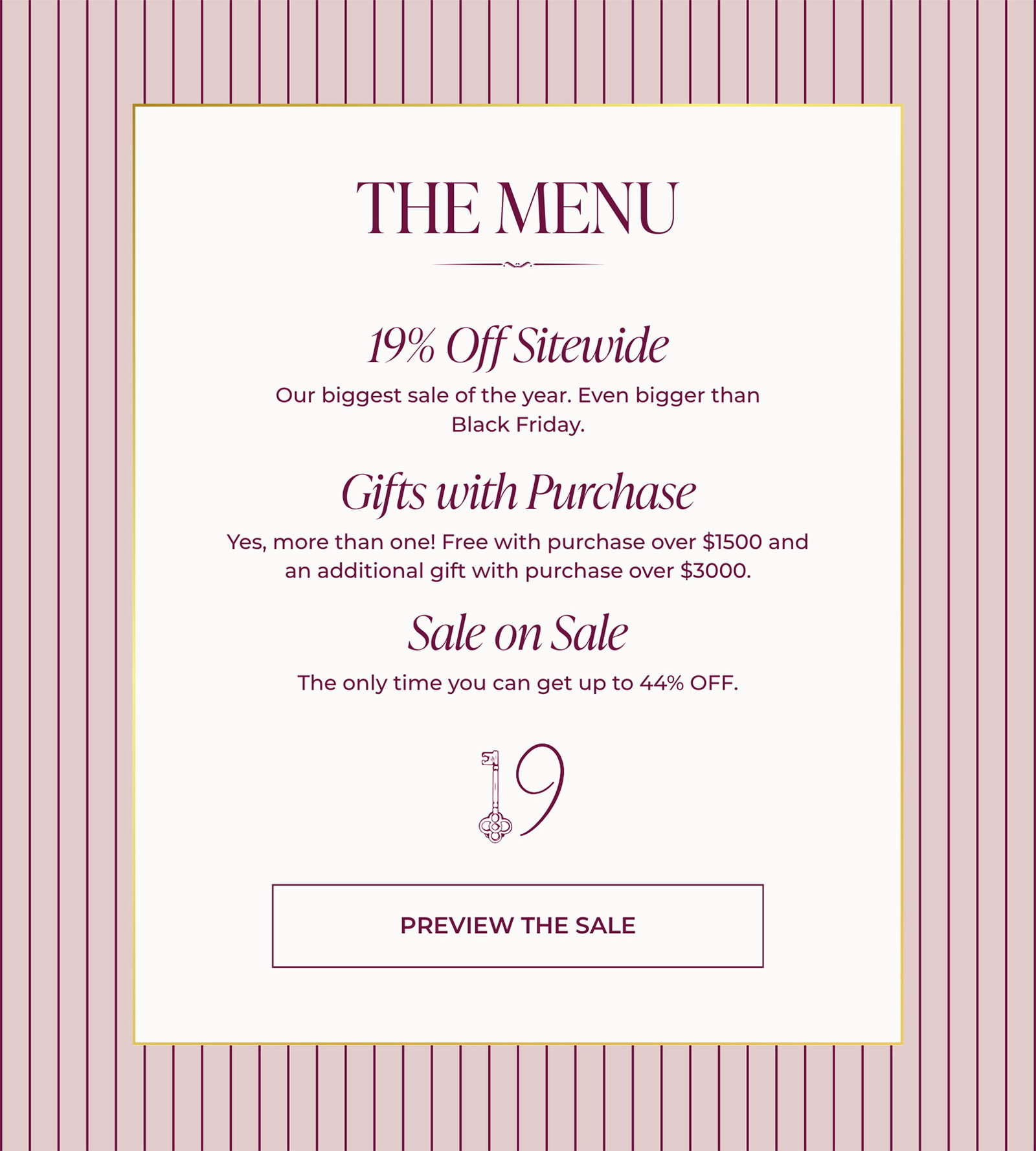 THE MENU | 19% Off Sitewide - Our biggest sale of the year. Even bigger than Black Friday. | Gifts with Purchase - Yes, more than one! Free with purchase over $1500 and an additional gift with purchase over $3000. | Sale on Sale - The only time you can get up to 44% OFF. | PREVIEW THE SALE 