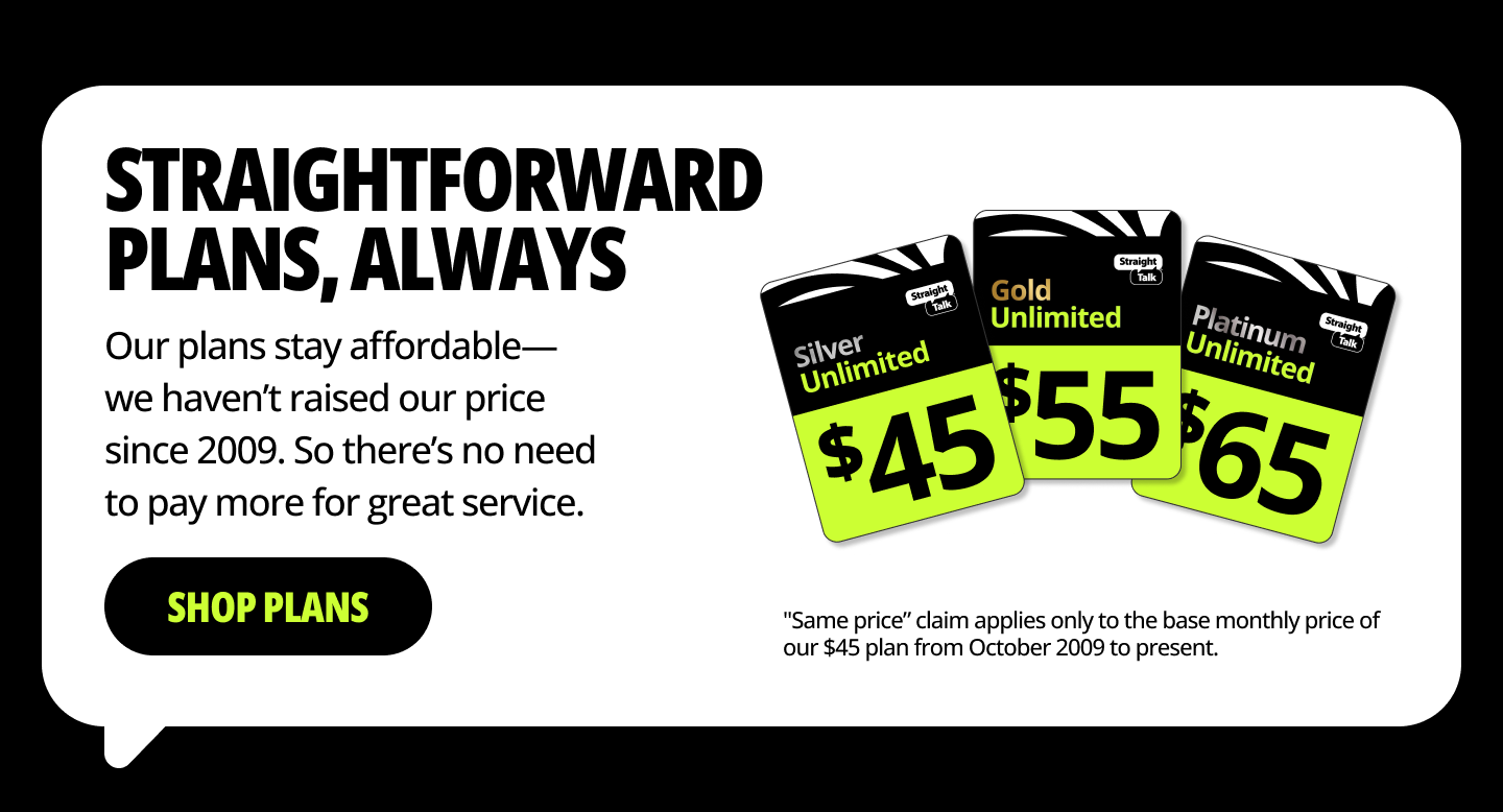 Straightforward plans, always. Our plans stay affordable— we haven’t raised our price since 2009. So there’s no need to pay more for great service. Shop plans.