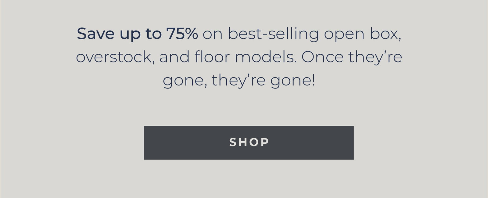 Save up to 75% on best-selling open box, overstock, and floor models. Once they’re gone, they’re gone! [Shop]