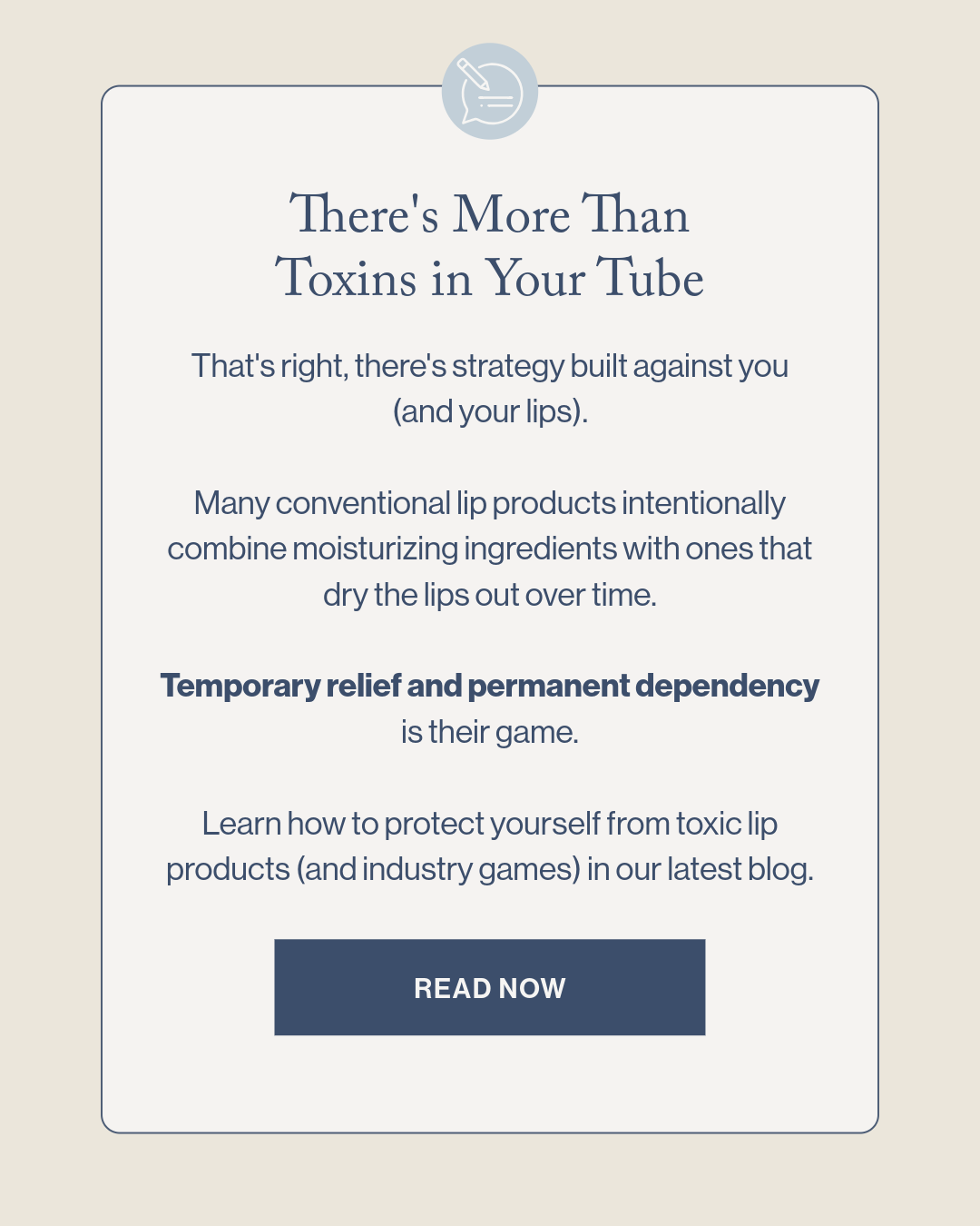 There's More Than Toxins in Your Tube That's right, there's strategy built against you (and your lips).  Many conventional lip products intentionally combine moisturizing ingredients with ones that dry the lips out over time.  Temporary relief and permanent dependency is their game.  Learn how to protect yourself from toxic lip products (and industry games) in our latest blog.
