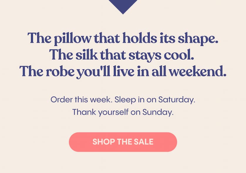 The pillow that holds its shape. The silk that stays cool. The robe you'll live in all weekend.  Order this week. Sleep in on Saturday. Thank yourself on Sunday.