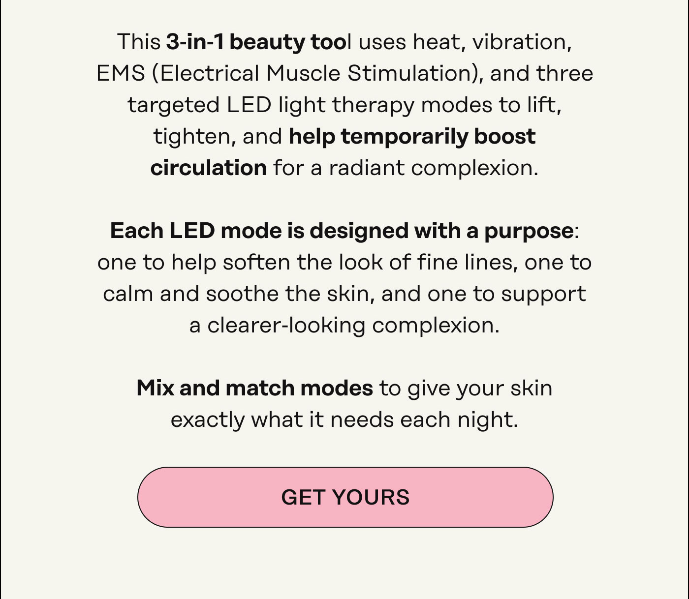 This 3‑in‑1 beauty tool uses heat, vibration, EMS (Electrical Muscle Stimulation), and LED light therapy to lift, tighten, and help temporarily boost circulation for a radiant complexion. Each LED mode is designed with a purpose: one to help soften the look of fine lines, one to  calm and soothe the skin, and one to support  a clearer-looking complexion.   Mix and match modes to give your skin exactly what it needs each night. Get Yours 