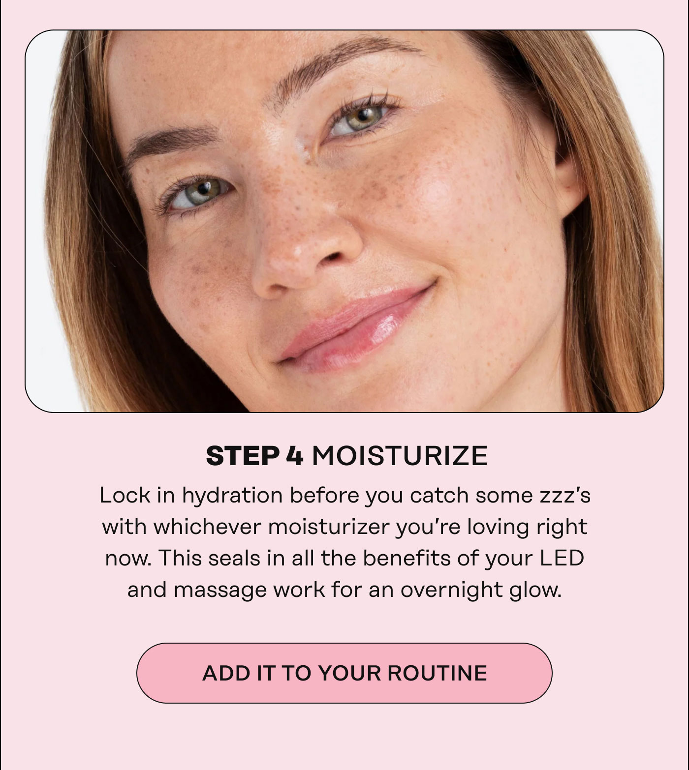 STEP 4 MOISTURIZE Lock in hydration before you catch some zzz's with whichever moisturizer you're loving right now. This seals in all the benefits of your LED and massage work for an overnight glow. Add it to your routine