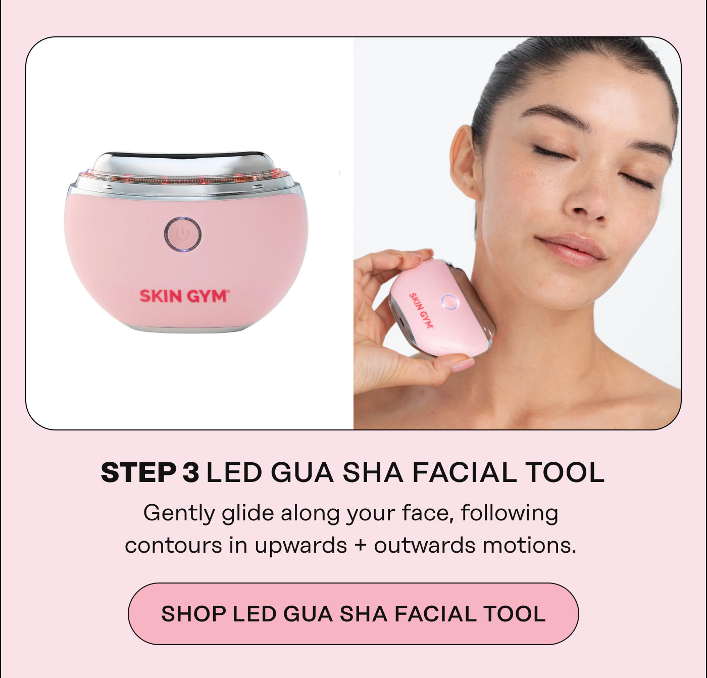 STEP 3 LED GUA SHA FACIAL TOOL Gently glide along your face, following contours in upwards + outwards motions. Shop LED Gua Sha Facial Tool