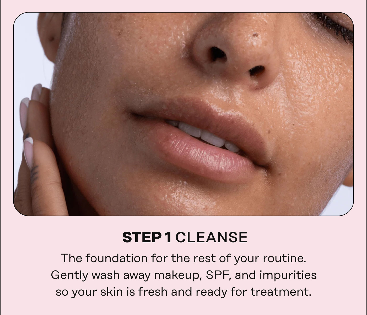 STEP1CLEANSE   The foundation for the rest of your routine. Gently wash away makeup, SPF, and impurities  so your skin is fresh and ready for treatment. 