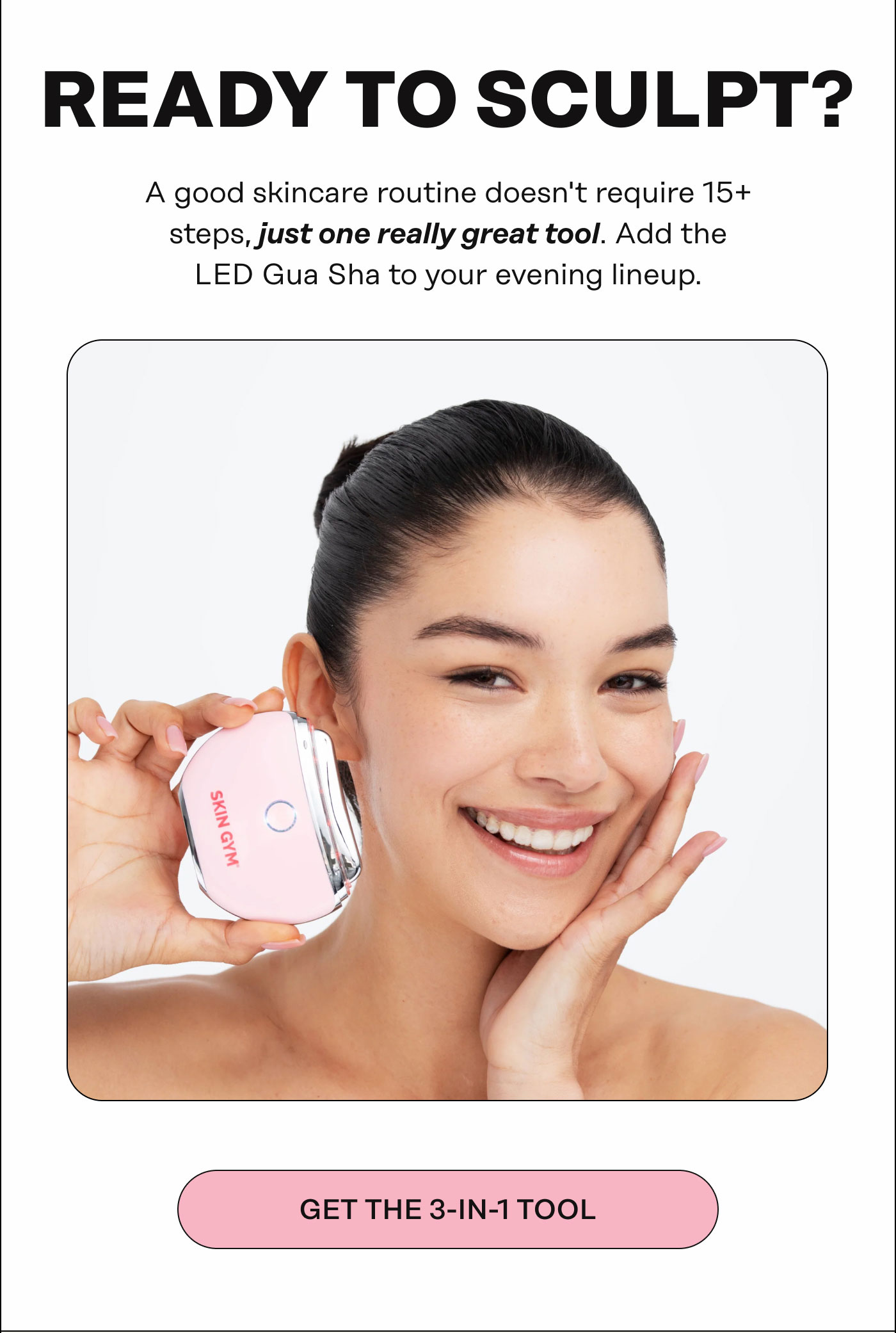 Ready To Sculpt? A good skincare routine doesn't require 15+ steps, just one really great tool. Add the LED Gua Sha to your evening lineup. GET THE 3-IN-1 TOOL 