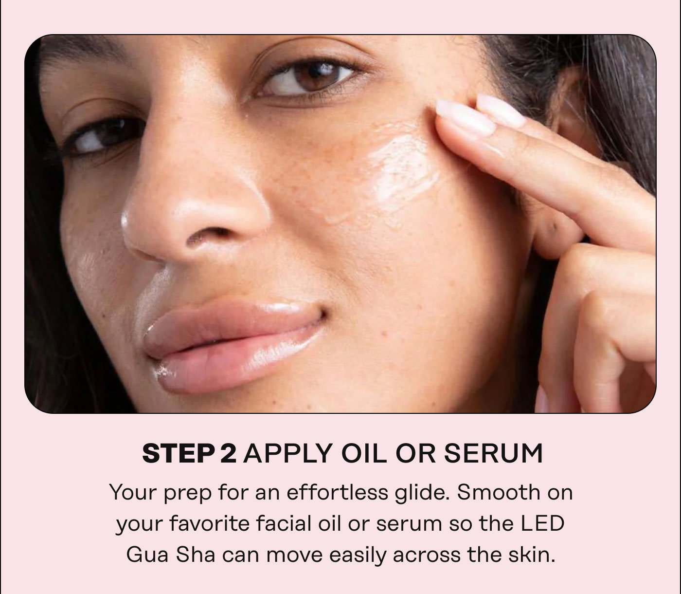 STEP 2 APPLY OIL OR SERUM Your prep for an effortless glide. Smooth on your favorite facial oil or serum so the LED Gua Sha can move easily across the skin.