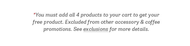 You must add all 4 products to your cart to get your free product. Excluded from other accessory & coffee promotions. See exclusions for more details.