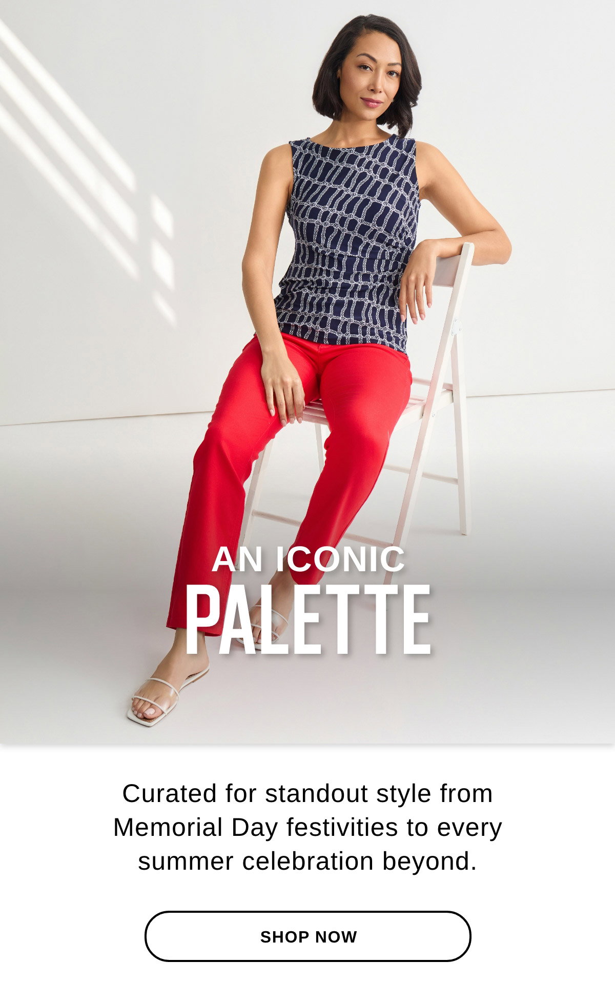 AN ICONIC PALETTE Curated for standout style from Memorial Day festivities to every summer celebration beyond. - SHOP NOW >>