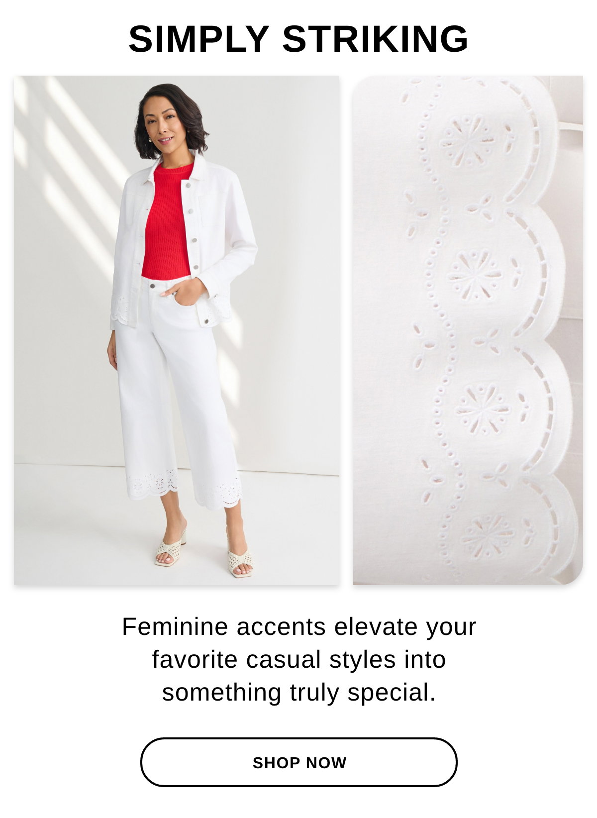 SIMPLY STRIKING Feminine accents elevate your favorite casual styles into something truly special. SHOP NOW >>
