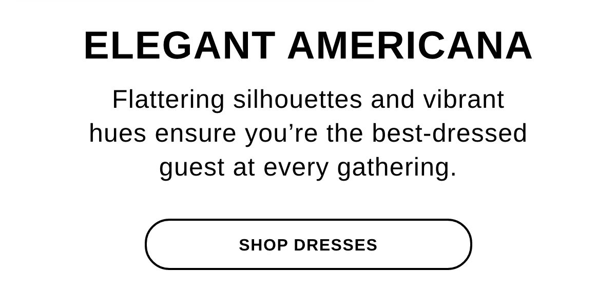 ELEGANT AMERICANA Flattering silhouettes and vibrant hues ensure you're the best-dressed guest at every gathering. - SHOP DRESSES >>