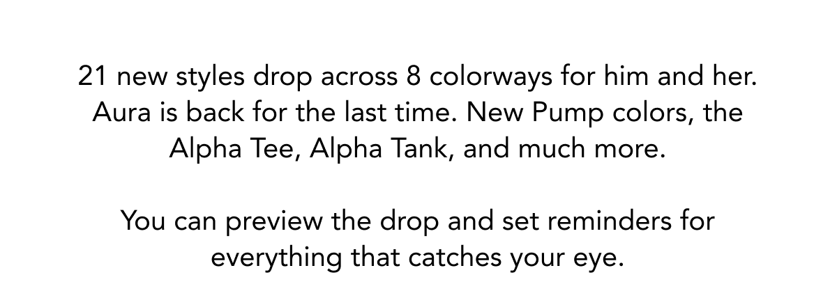 21 new styles drop across 8 colorways for him and her. Aura is back for the last time. New Pump colors, the Alpha Tee, Alpha Tank, and much more. 