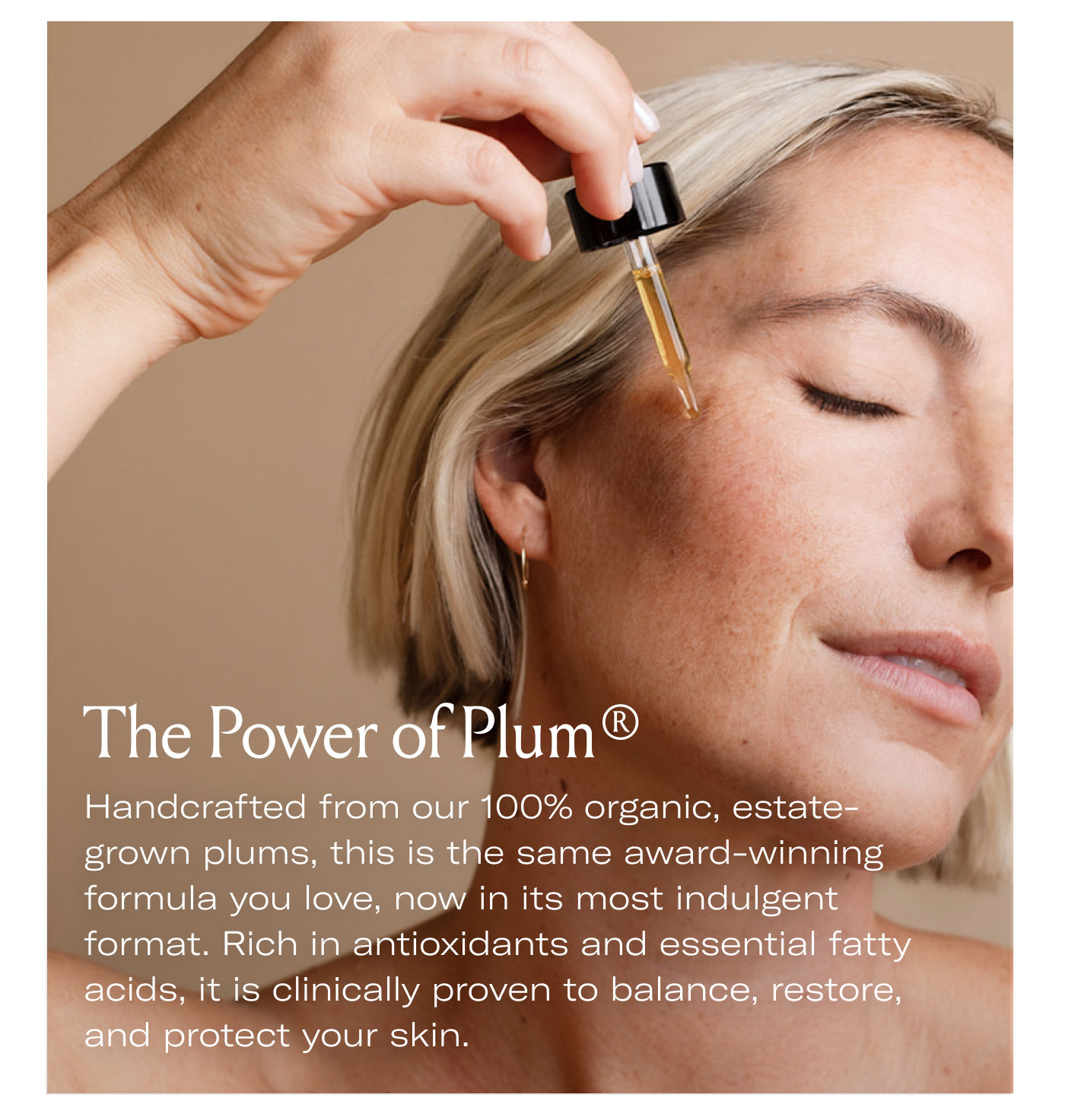 The Power of Plum®  Handcrafted from our 100% organic, estate-grown plums, this is the same award-winning formula you love, now in its most indulgent format. Rich in antioxidants and essential fatty acids, it is clinically proven to balance, restore, and protect your skin.