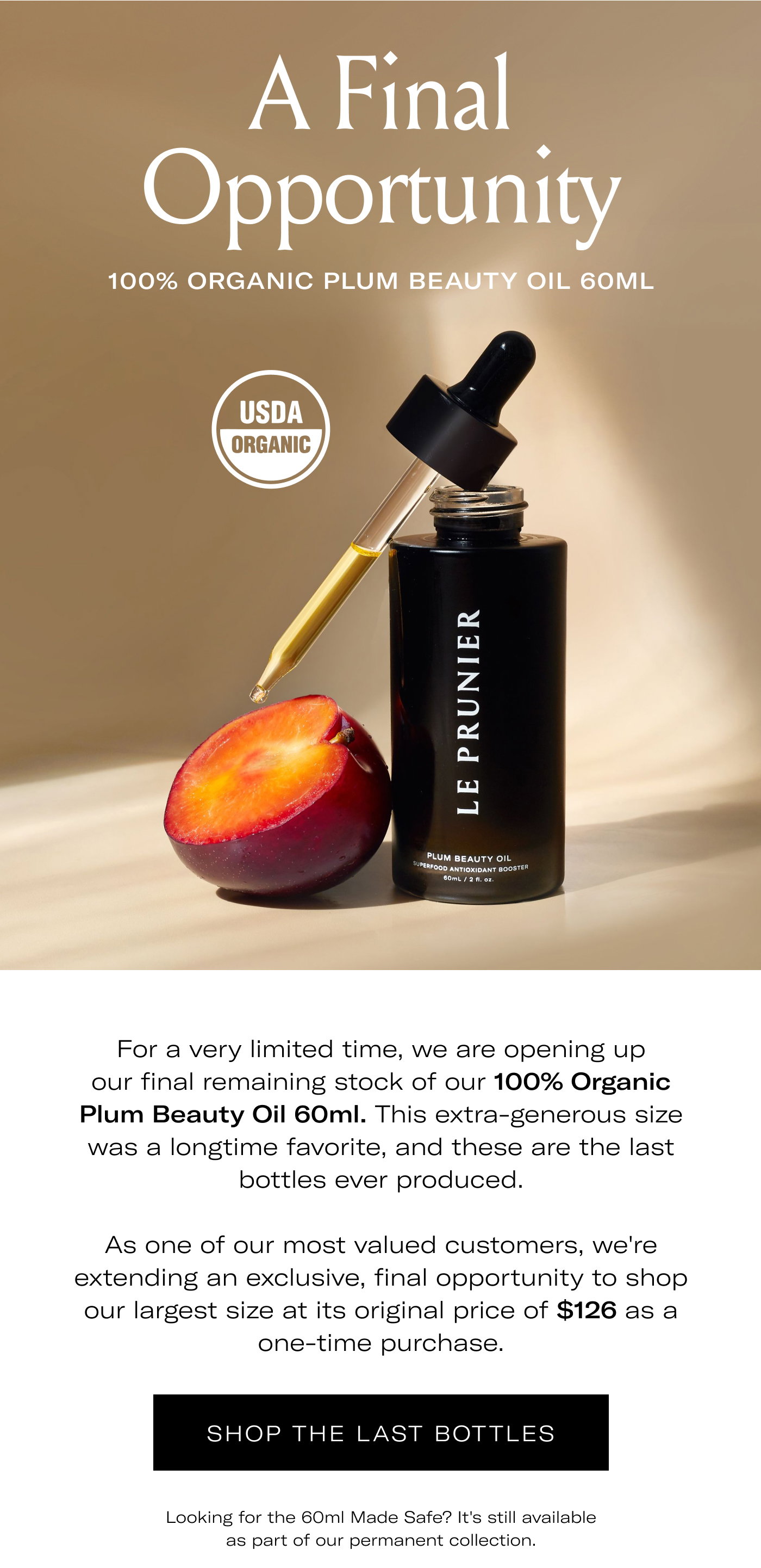 A Final Opportunity  100% ORGANIC PLUM BEAUTY OIL 60ML  USDA ORGANIC  For a very limited time, we are opening up our final remaining stock of our 100% Organic Plum Beauty Oil 60ml. This extra-generous size was a longtime favorite, and these are the last bottles ever produced.  As one of our most valued customers, we're extending an exclusive, final opportunity to shop our largest size at its original price of $126 as a one-time purchase.  SHOP THE LAST BOTTLES  Looking for the 60ml Made Safe? It's still available as part of our permanent collection.