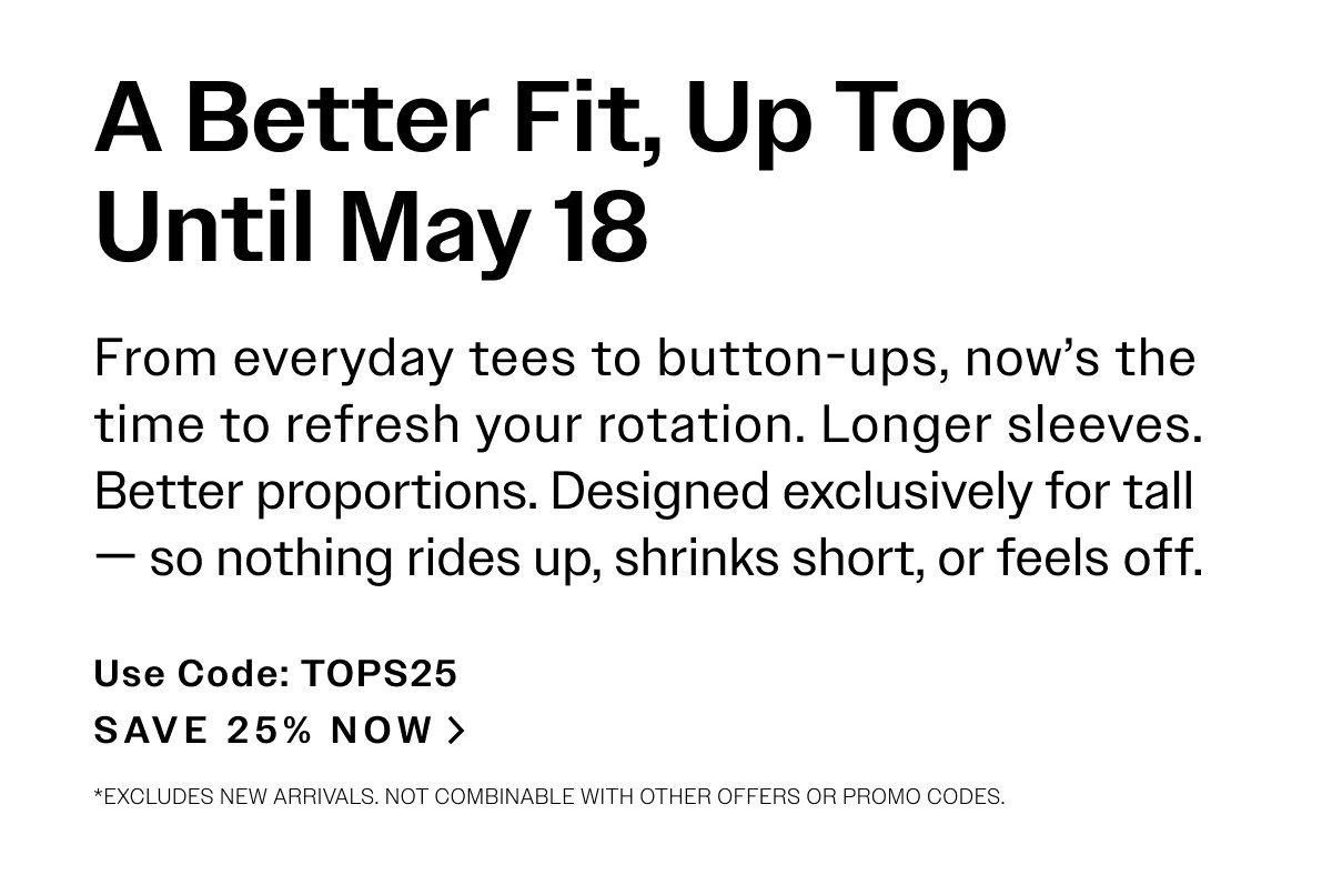 A Better Fit, Up Top Until May 18. From everyday tees to button-ups, now’s the time to refresh your rotation. Longer sleeves. Better proportions. Designed exclusively for tall—  so nothing rides up, shrinks short, or feels off. USE CODE: TOPS25. SAVE 25% NOW > *Excludes new arrivals. Not combinable with other offers or promo codes.