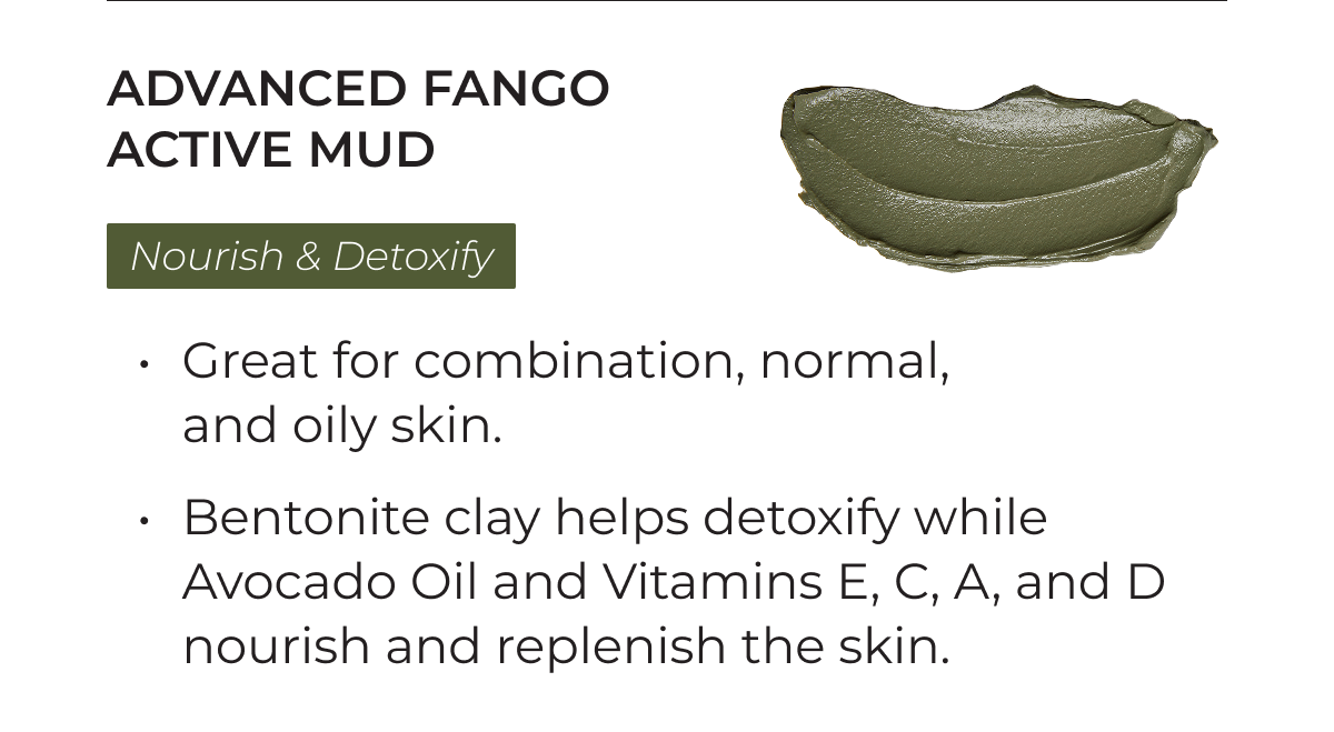 Advanced Fango Active Mud: Nourish and Detoxify. Great for combination, normal, and oily skin. Bentonite clay helps detoxify while Avocado Oil and Vitamins E, C, A, and D nourish and replenish the skin.