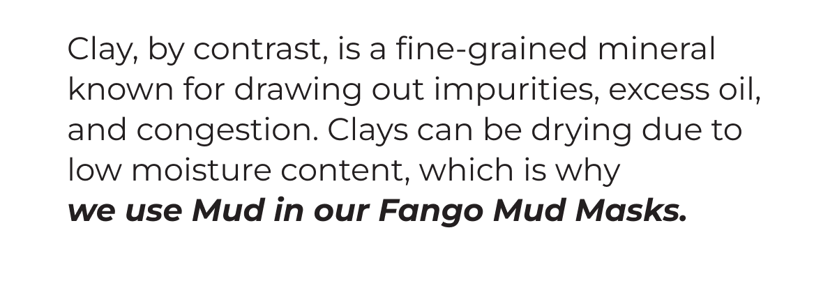 Clay, by contrast, is a fine-grained mineral ingredient known for drawing out impurities, excess oil, and congestion. Clay can be drying due to low moisture content, which is why we use Mud in our Fango Mud Masks.