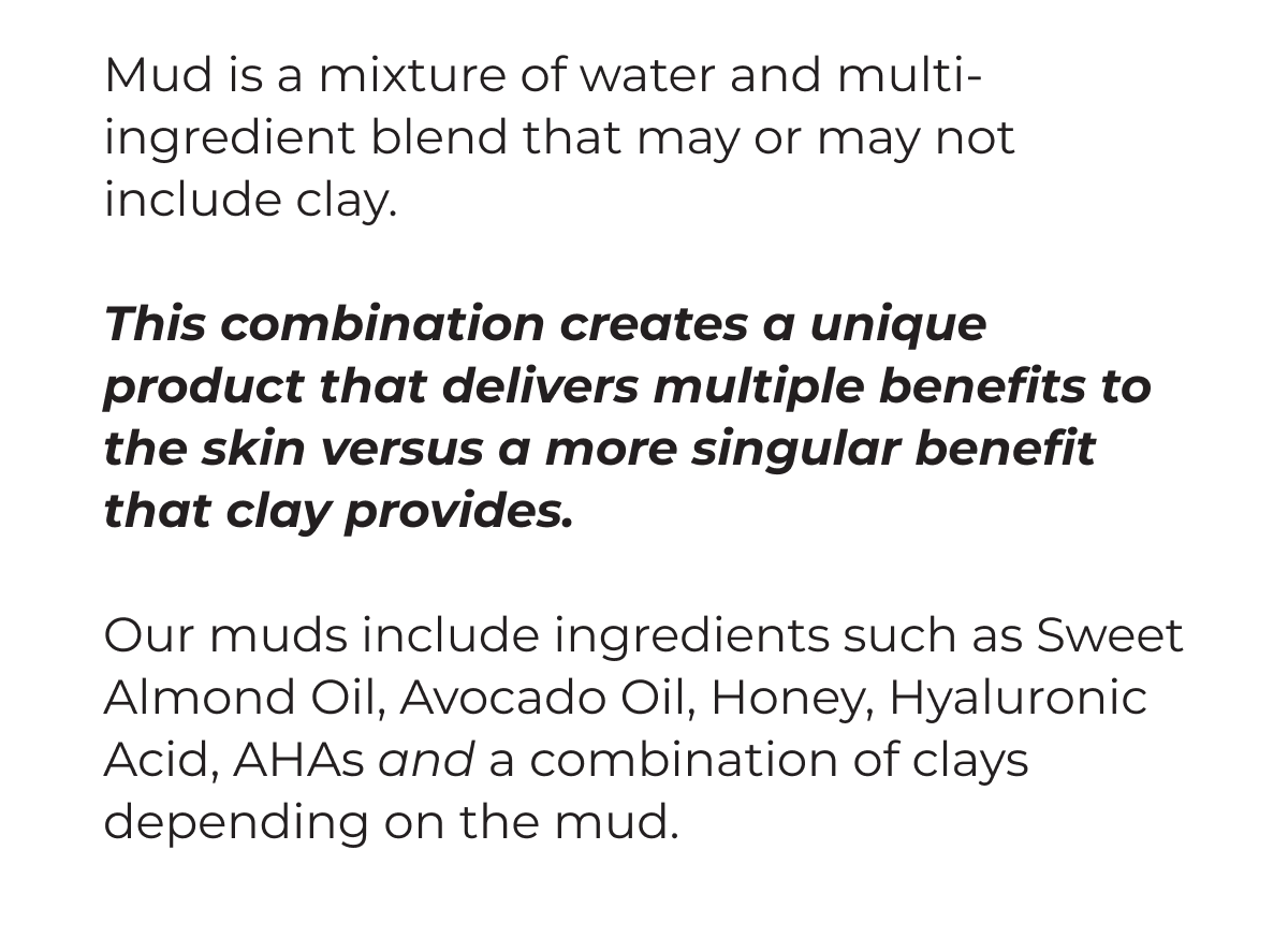 Mud is a mixture of water and multi-ingredient blend that may or may not include clay. This combination creates a unique product that delivers multiple benefits to the skin versus a more singular benefit that clay provides. Our muds include ingredients such as Sweet Almond Oil, Avocado Oil, Honey, Hyaluronic Acid, AHAs and a combination of clays depending on the mud.