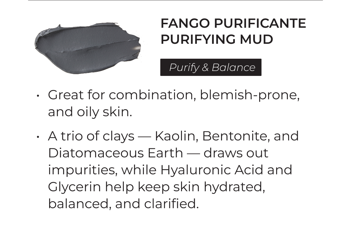 Fango Purificante Purifying Mud: Purify and Balance. Great for combination, blemish-prone, and oily skin. A trio of clays – Kaolin, Bentonite, and Diatomaceous Earth – draws out impurities, while Hyaluronic Acid and Glycerin help keep skin hydrated, balanced, and clarified.