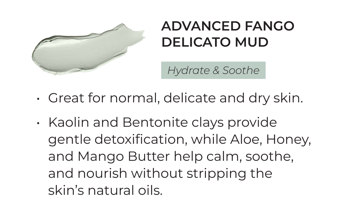 Advanced Fango Delicato Mud: Hydrate and Soothe. Great for normal, delicate and dry skin. Kaolin and Bentonite clays provide gentle detoxification, while Aloe, Honey, and Mango Butter help calm, soothe, and nourish without stripping the skin's natural oils.
