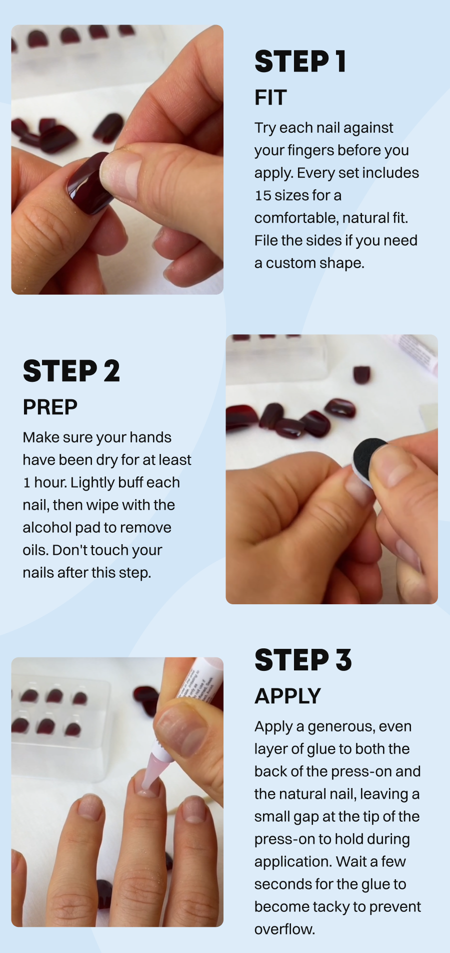 Step 1: Fit  Try each nail against your fingers before you apply. Every set includes 15 sizes for a comfortable, natural fit. File the sides if you need a custom shape.   Step 2: Prep  Make sure your hands have been dry for at least 1 hour. Lightly buff each nail, then wipe with the alcohol pad to remove oils. Don't touch your nails after this step.