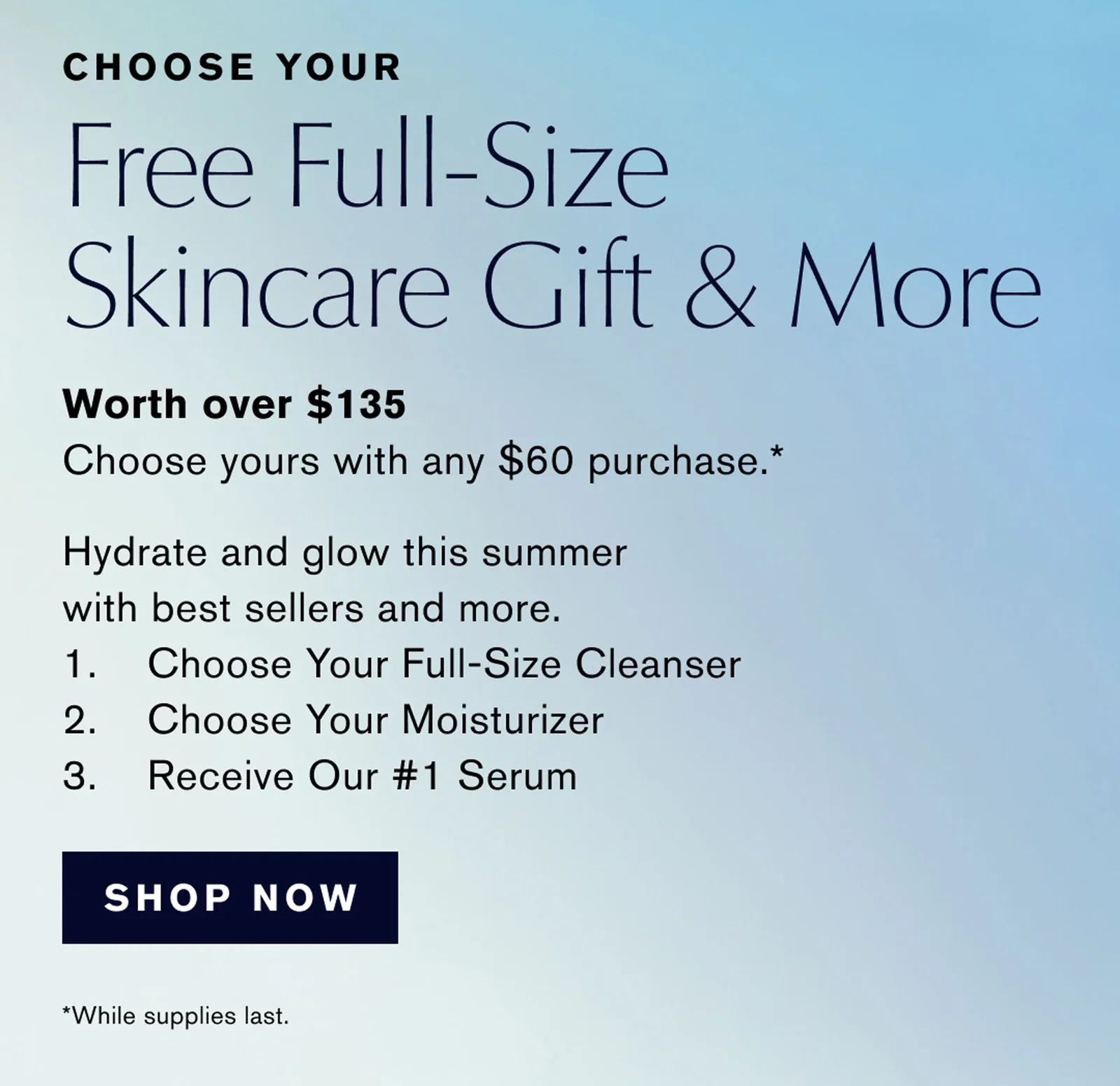 CHOOSE YOUR | Free Full-Size Skincare Gift & More | Worth over $135 Choose yours with any $60 purchase .* | Hydrate and glow this summer with best sellers and more. | 1. Choose Your Full-Size Cleanser | 2. Choose Your Moisturizer | 3. Receive Our #1 Serum | SHOP NOW | *While supplies last.
