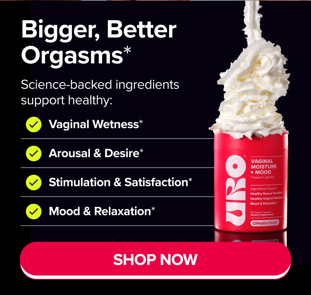 Bigger, Better Orgasms* Science-backed ingredients support healthy: Vaginal Wetness*, Arousal & Desire*, Stimulation & Satisfaction*, Mood & Relaxation* SHOP NOW