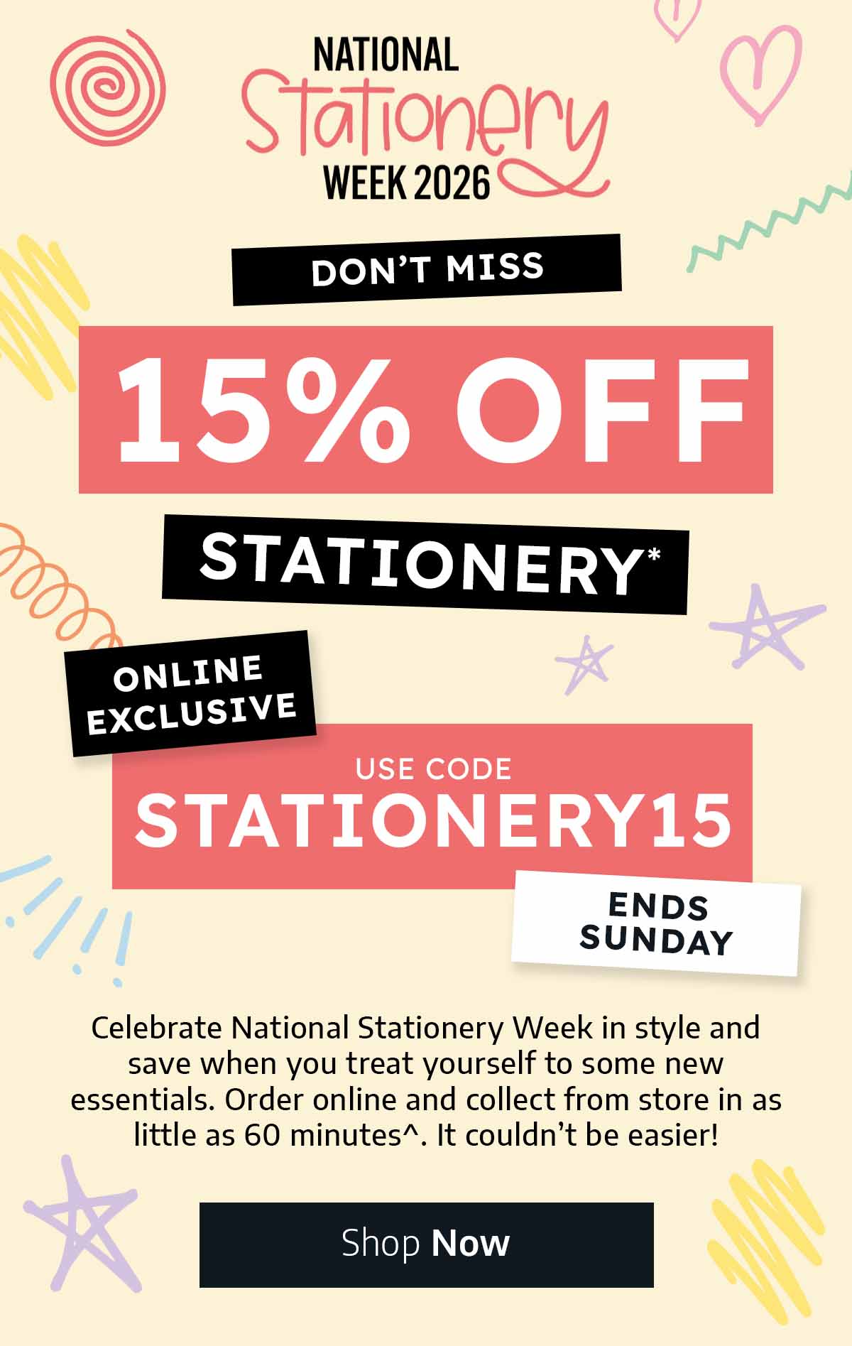 National Stationery Week 11th - 17th May - Don't Miss 15% Off Stationery* - Use Code STATIONERY15 - Online Exclusive - Celebrate National Stationery Week in style and save when you treat yourself to some new essentials. Order online and collect from store in as little as 60 minutes^. It couldn’t be easier!