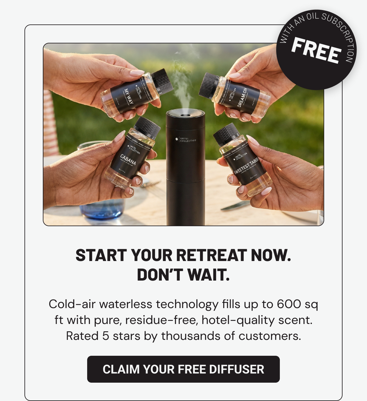 Start your retreat now. Don’t wait. Cold-air waterless technology fills up to 600 sq ft with pure, residue-free, hotel-quality scent. Rated 5 stars by thousands of customers.