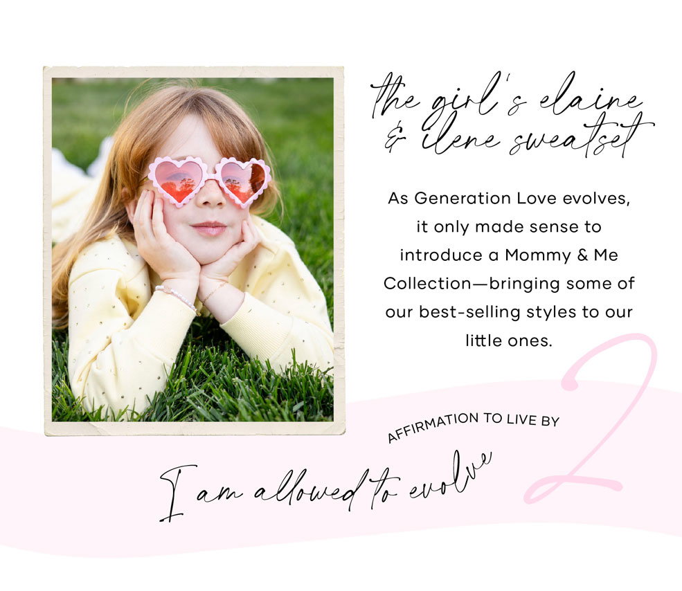 The Girl's Elaine Sweatshirt and Ilene Sweatpants: As Generation Love evolves, it only made sense to introduce a Mommy & Me Collection. We're so excited to bring some of our best-selling styles to our little ones. ​  Affirmation to live by: I am allowed to evolve