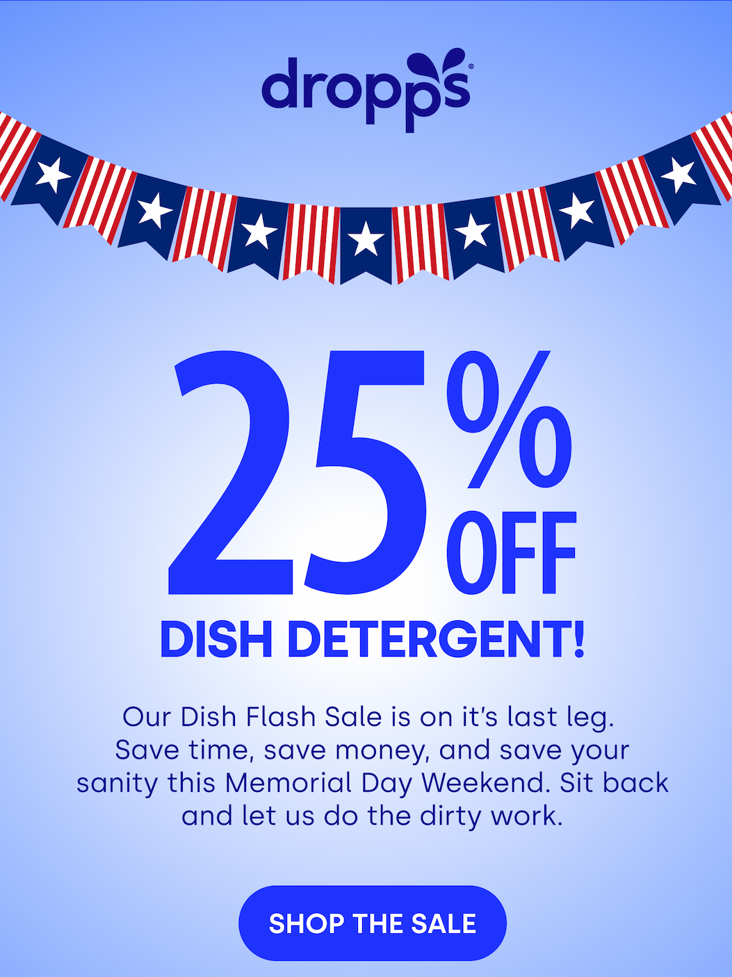 DROPPS | Dish Detergent! Our Dish Flash Sale is on it’s last leg.  Save time, save money, and save your sanity this Memorial Day Weekend. Sit back and let us do the dirty work.  SHOP THE SALE