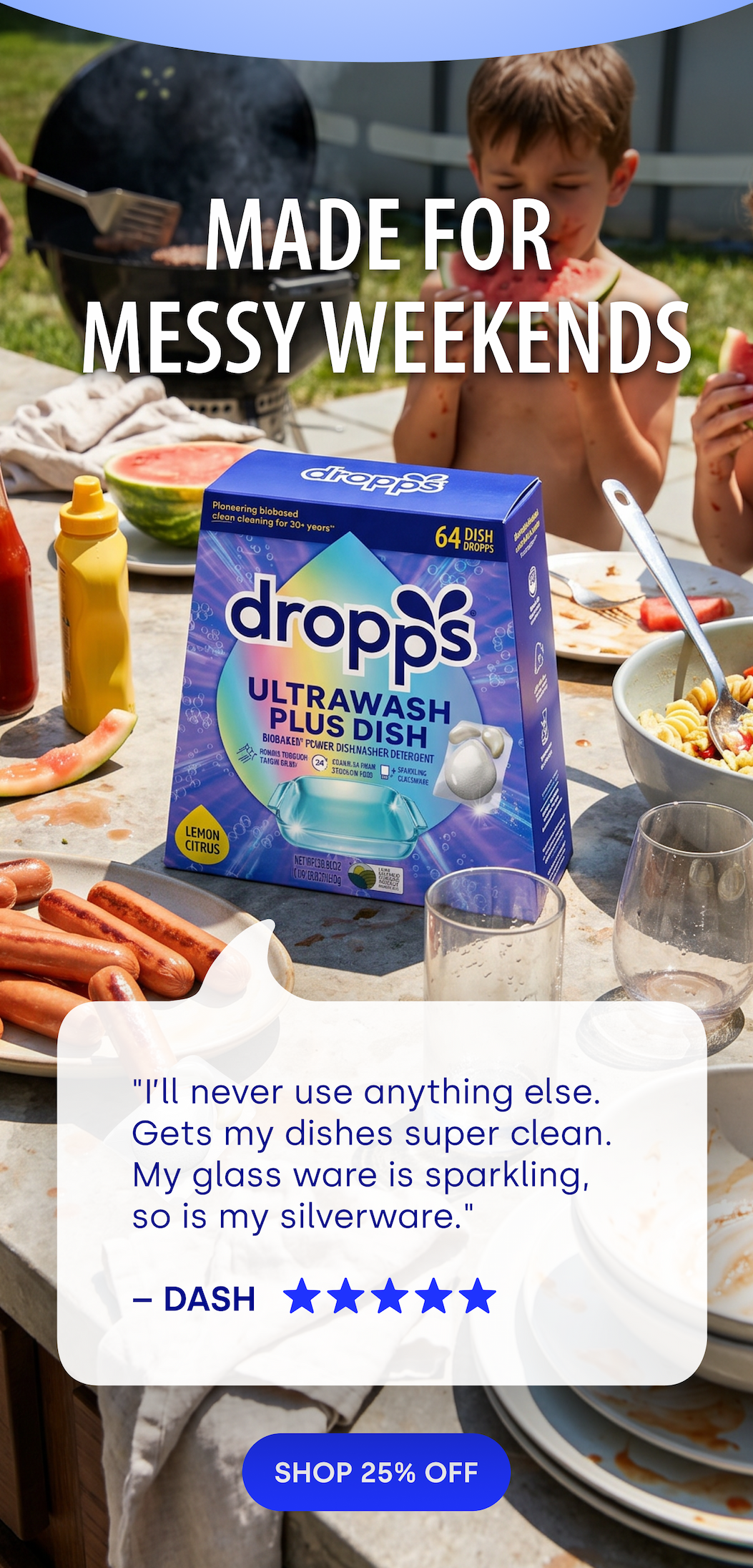 MADE FOR  MESSY WEEKENDS | "I’ll never use anything else. Gets my dishes super clean. My glass ware is sparkling, so is my silverware."  – DASH [SHOP 25% OFF]