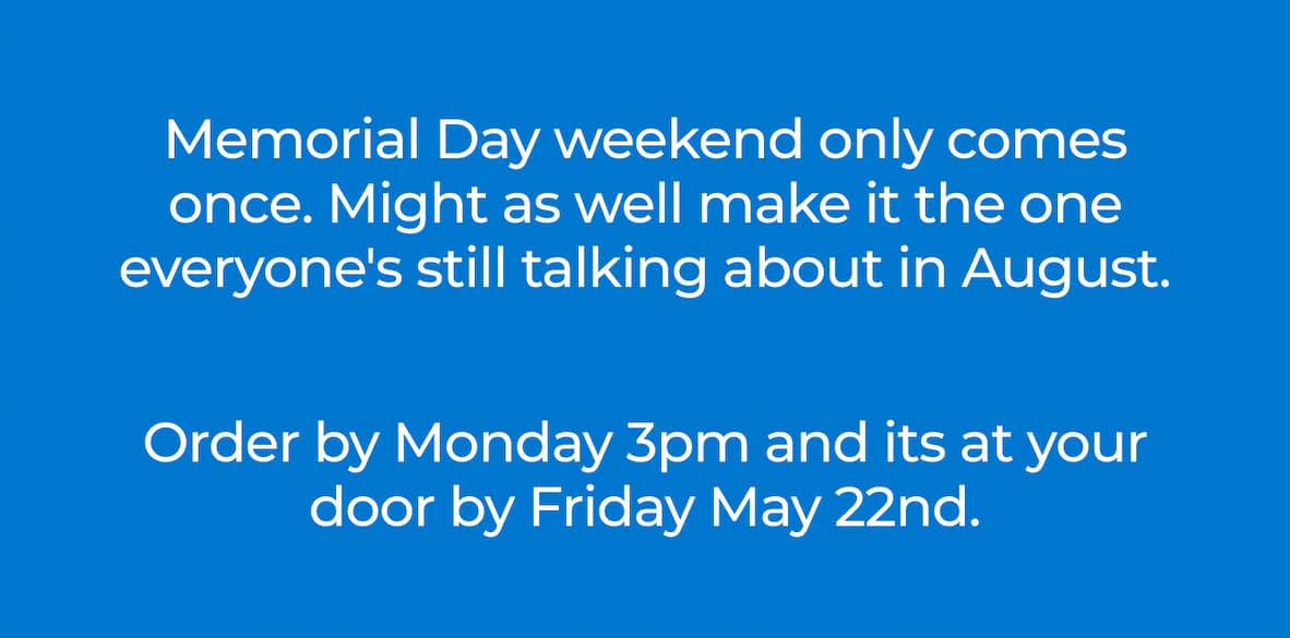 Memorial Day weekend only comes once. Might as well make it the one everyone's still talking about in August. Order by Monday 3 p.m., and it's at your door by Friday, May 22nd. 