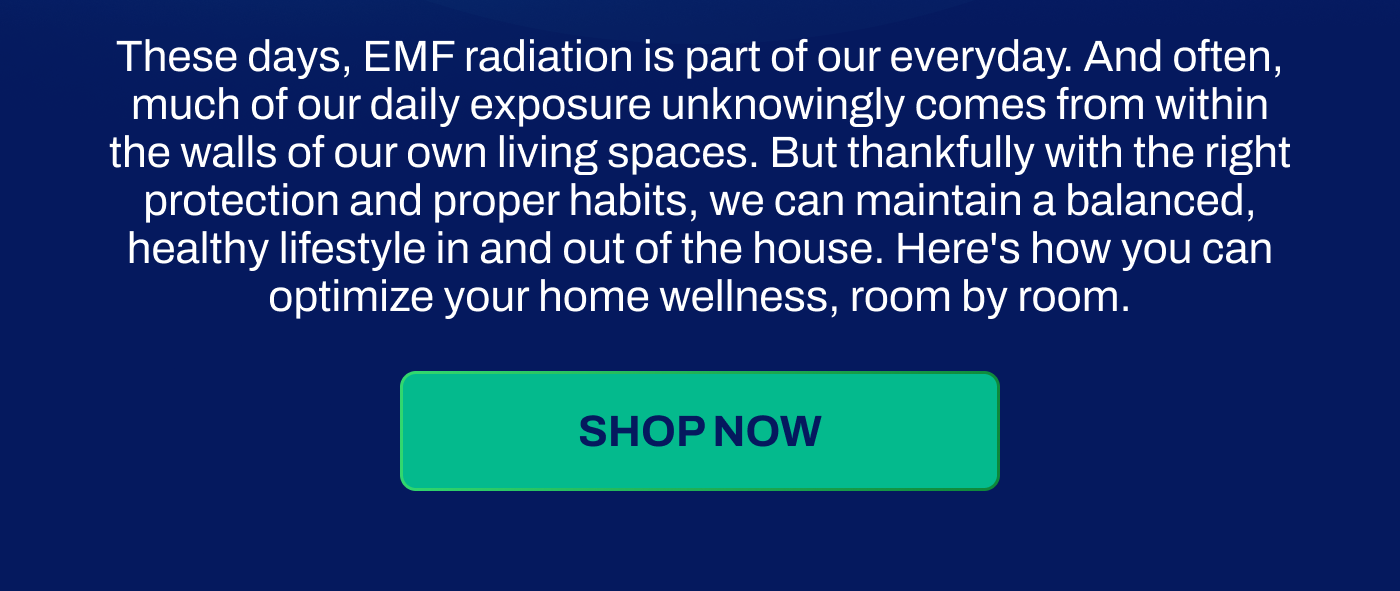 These days, EMF radiation is part of our everyday. And often, much of our daily exposure unknowingly comes from within the walls of our own living spaces. But thankfully with the right protection and proper habits, we can maintain a balanced, healthy lifestyle in and out of the house. Here's how you can optimize your home wellness, room by room.
