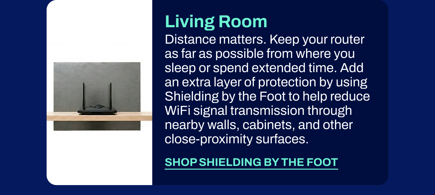 Living Room Distance matters. Keep your router as far as possible from where you sleep or spend extended time. Add an extra layer of protection by using Shielding by the Foot to help reduce WiFi signal transmission through nearby walls, cabinets, and other close-proximity surfaces.