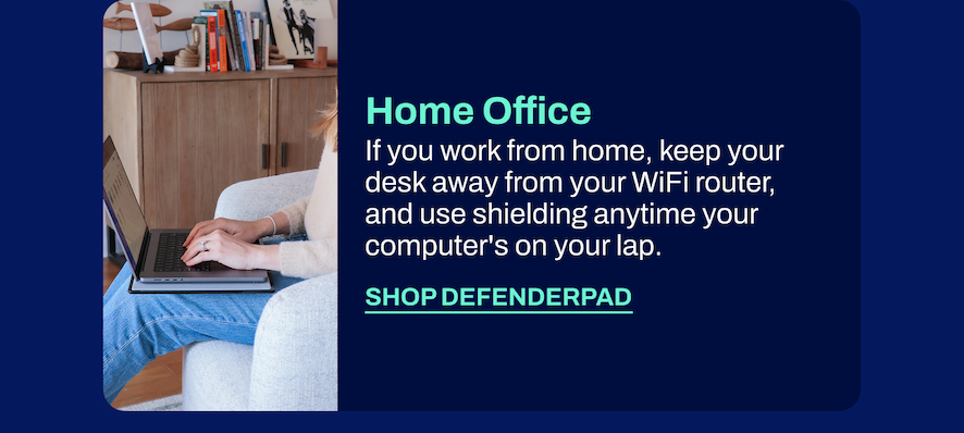 Home Office If you work from home, keep your desk away from your WiFi router, and use shielding anytime your computer's on your lap.