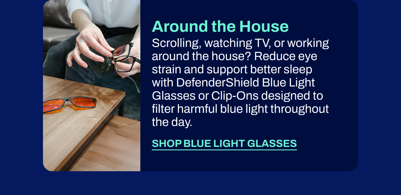 Around the House Scrolling, watching TV, or working around the house? Reduce eye strain and support better sleep with DefenderShield Blue Light Glasses or Clip-Ons designed to filter harmful blue light throughout the day.