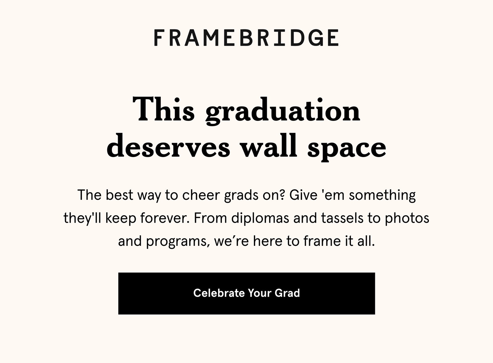 This graduation deserves wall space. The best way to cheer grads on? Give 'em something they'll keep forever. From diplomas and tassels to photos and programs, we’re here to frame it all.