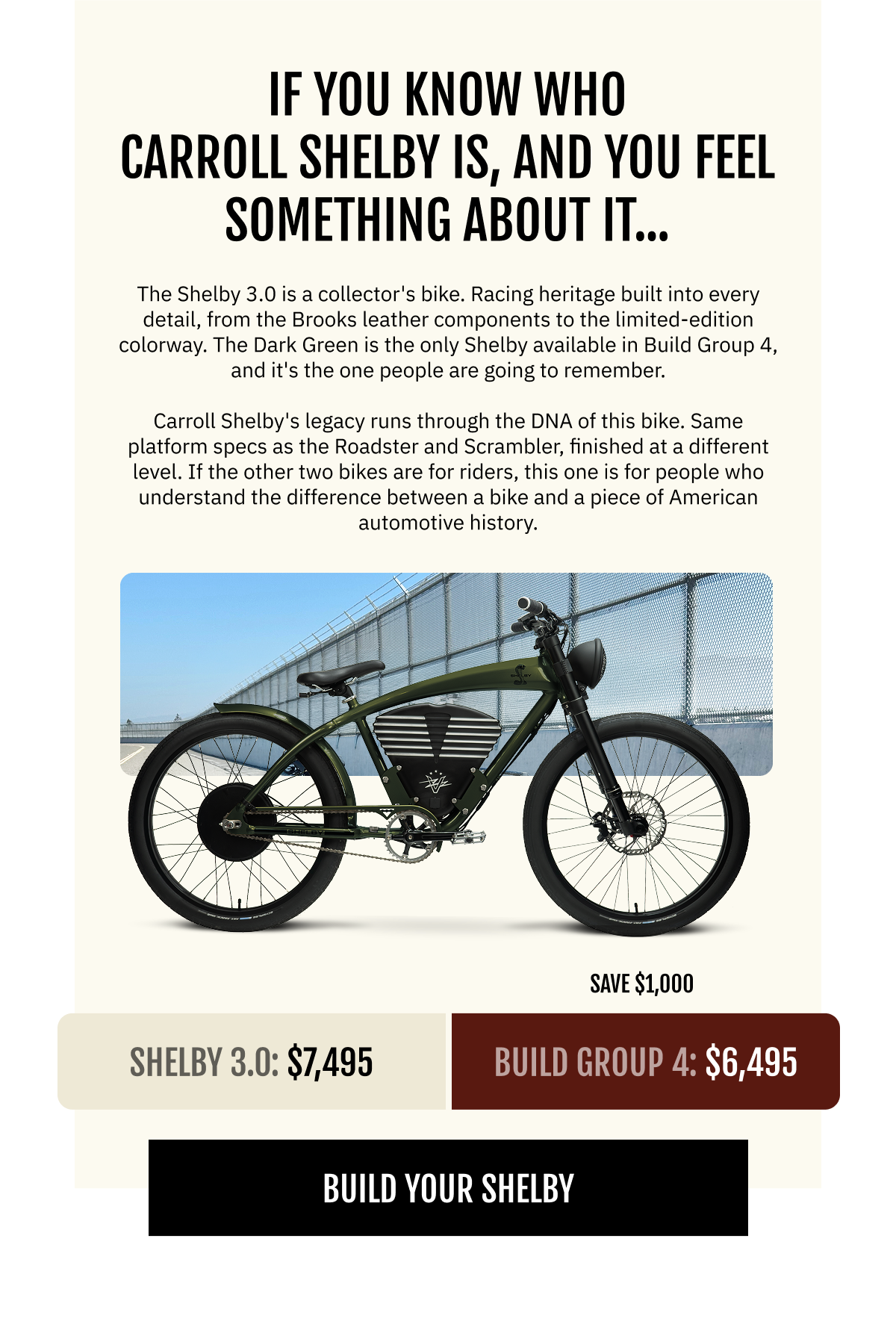  YOU KNOW WHO CARROLL SHELBY IS. AND YOU FEEL SOMETHING ABOUT IT.  The Shelby 3.0 is a collector's bike. Racing heritage built into every detail, from the Brooks leather components to the limited-edition colorway. The Dark Green is the only Shelby available in Build Group 3, and it's the one people are going to remember.  Carroll Shelby's legacy runs through the DNA of this bike. Same platform specs as the Roadster and Scrambler, finished at a different level. If the other two bikes are for riders, this one is for people who understand the difference between a bike and a piece of American automotive history.  Dark Green Shelby 3.0  $7,495   Build Group 3: $6,495  (Save $1,000)  [BUILD YOUR SHELBY]
