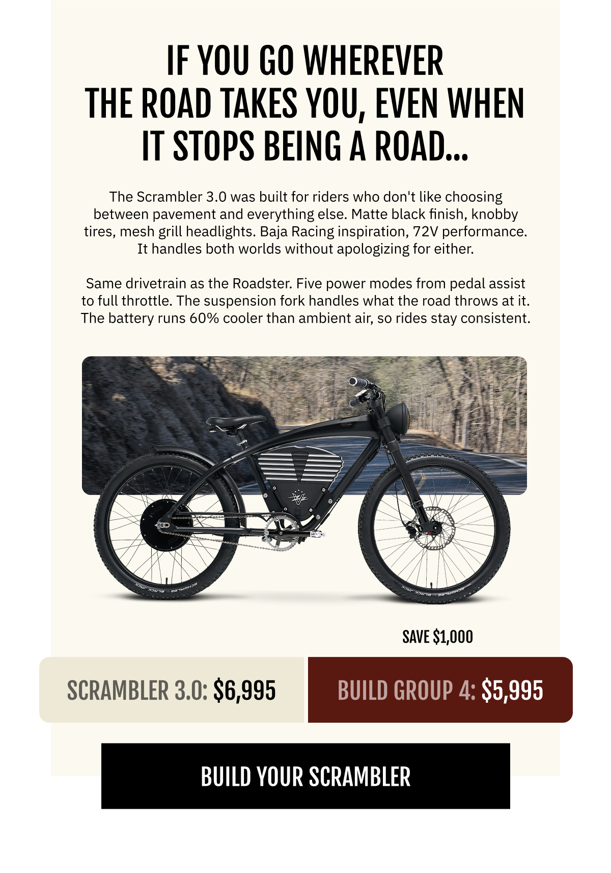 YOU GO WHEREVER THE ROAD TAKES YOU. EVEN WHEN IT STOPS BEING A ROAD.  The Scrambler 3.0 was built for riders who don't like choosing between pavement and everything else. Matte black finish, knobby tires, mesh grill headlights. Baja Racing inspiration, 72V performance. It handles both worlds without apologizing for either.  Same drivetrain as the Roadster. Five power modes from pedal assist to full throttle. The suspension fork handles what the road throws at it. The battery runs 60% cooler than ambient air, so longer rides stay consistent.  Scrambler 3.0  $6,995   Build Group 3: $5,995  (Save $1,000)  [BUILD YOUR SCRAMBLER]