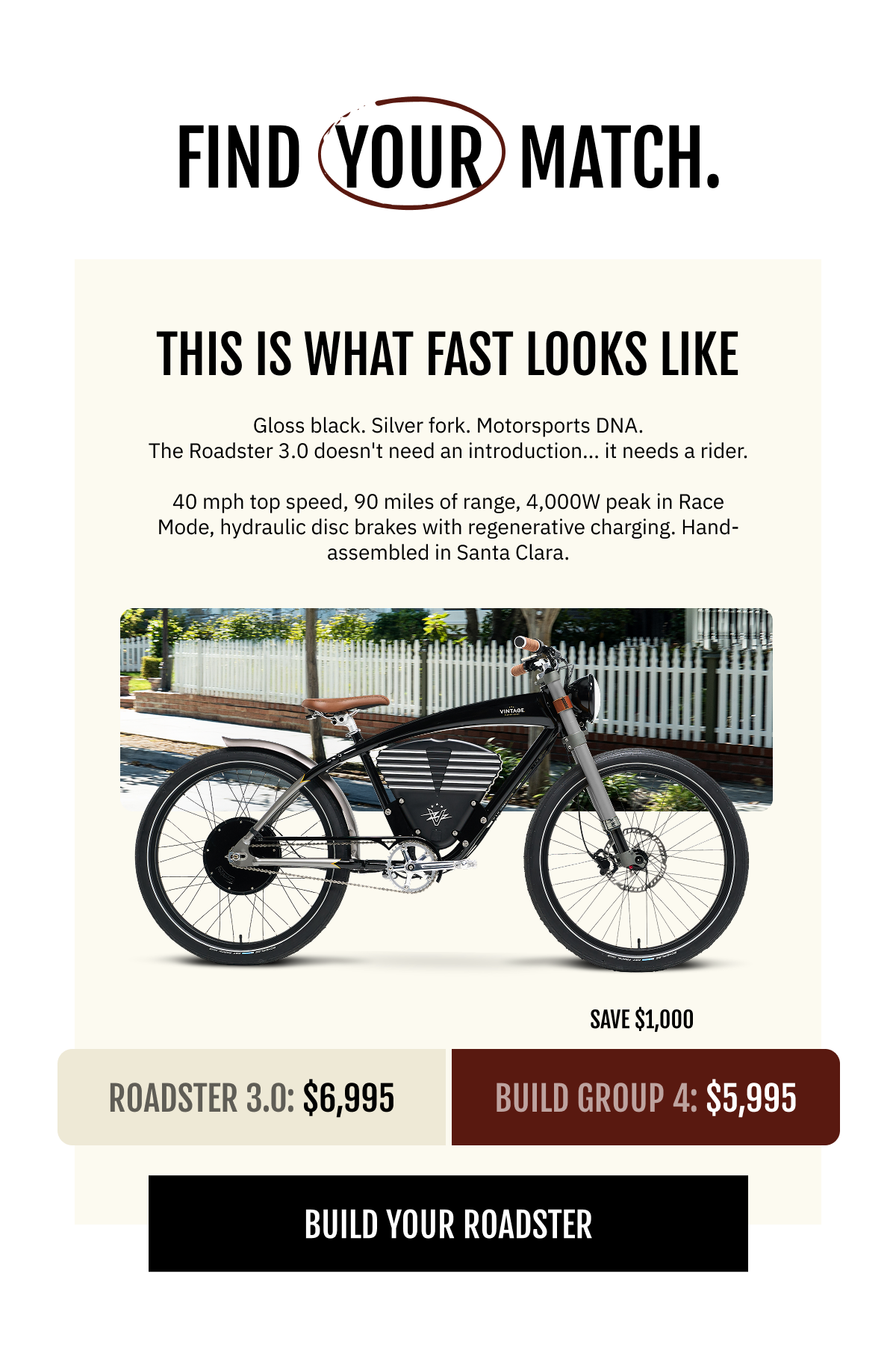 YOU RIDE CLEAN ROADS AND YOU LIKE TO GO FAST.  The Roadster 3.0 is the vintage race car in bike form. Gloss black frame, silver suspension fork, motorsports DNA. It was built for the rider who knows exactly what they want and doesn't need it explained.  Same platform as every 2026 72V bike: 40 mph top speed*, 90 miles of range, 4,000W peak in Race Mode, hydraulic disc brakes with regenerative charging. Hand-welded in Santa Clara.  Roadster 3.0  $6,995   Build Group 3: $5,995  (Save $1,000)  [BUILD YOUR ROADSTER]